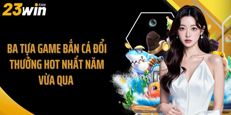 Ba tựa game bắn cá đổi thưởng hot nhất năm vừa qua